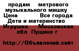 продам 1,5метрового музыкального мишку › Цена ­ 2 500 - Все города Дети и материнство » Игрушки   . Московская обл.,Пущино г.